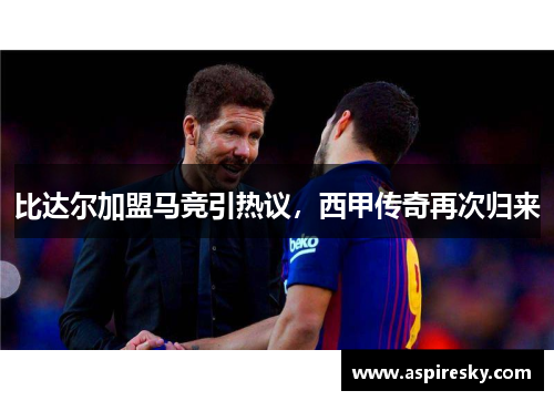 比达尔加盟马竞引热议，西甲传奇再次归来